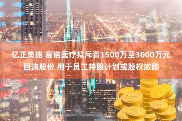 亿正策略 赛诺医疗拟斥资1500万至3000万元回购股份 用于员工持股计划或股权激励