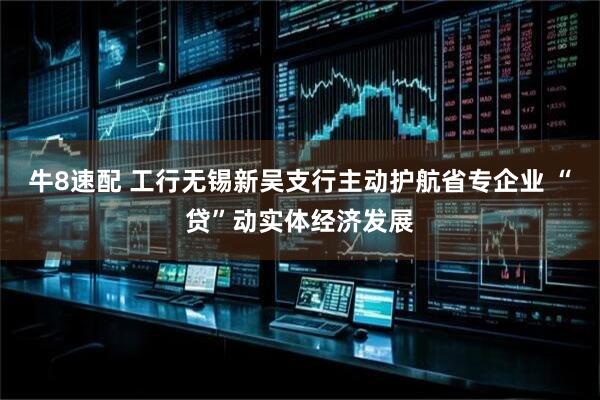 牛8速配 工行无锡新吴支行主动护航省专企业 “贷”动实体经济发展