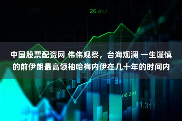 中国股票配资网 伟伟观察，台海观澜 一生谨慎的前伊朗最高领袖哈梅内伊在几十年的时间内