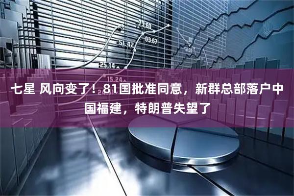 七星 风向变了！81国批准同意，新群总部落户中国福建，特朗普失望了