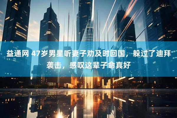 益通网 47岁男星听妻子劝及时回国，躲过了迪拜袭击，感叹这辈子命真好