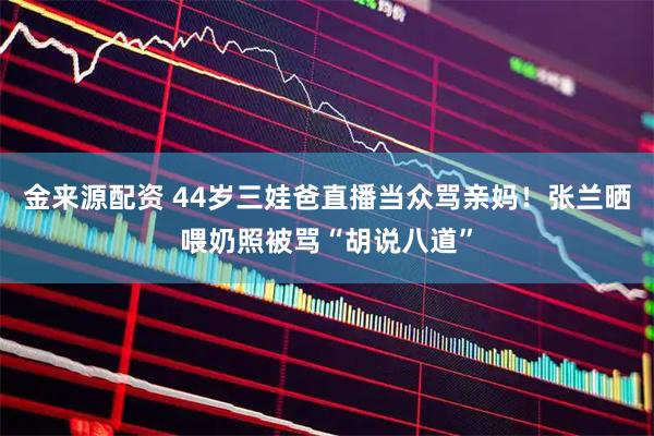 金来源配资 44岁三娃爸直播当众骂亲妈！张兰晒喂奶照被骂“胡说八道”