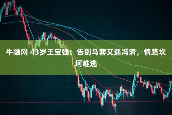 牛融网 43岁王宝强：告别马蓉又遇冯清，情路坎坷难逃
