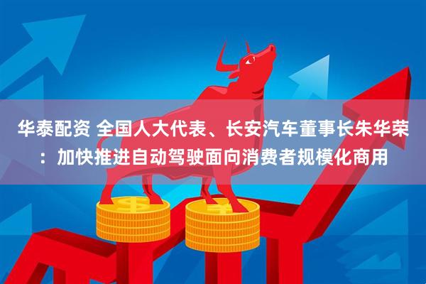 华泰配资 全国人大代表、长安汽车董事长朱华荣：加快推进自动驾驶面向消费者规模化商用