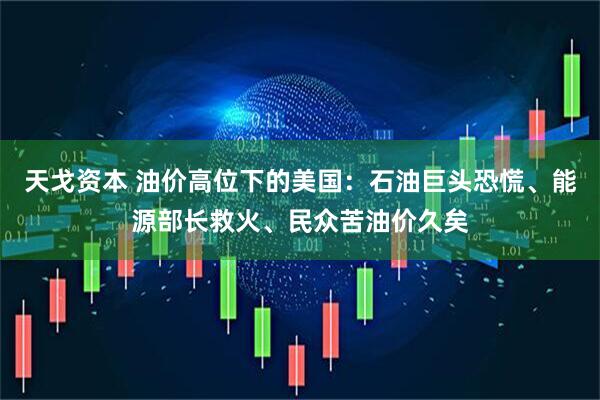 天戈资本 油价高位下的美国：石油巨头恐慌、能源部长救火、民众苦油价久矣