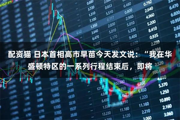 配资猫 日本首相高市早苗今天发文说：“我在华盛顿特区的一系列行程结束后，即将