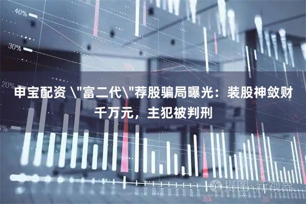 申宝配资 ＂富二代＂荐股骗局曝光：装股神敛财千万元，主犯被判刑