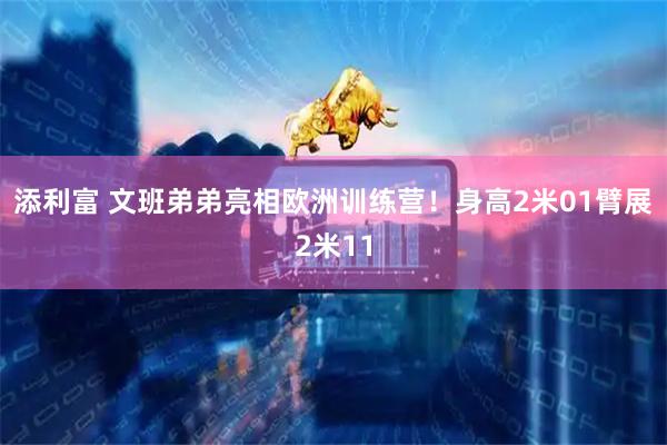 添利富 文班弟弟亮相欧洲训练营！身高2米01臂展2米11