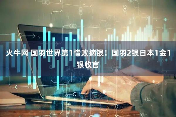 火牛网 国羽世界第1惜败摘银！国羽2银日本1金1银收官