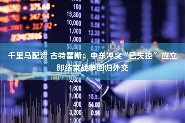千里马配资 古特雷斯：中东冲突“已失控” 应立即结束战争回归外交