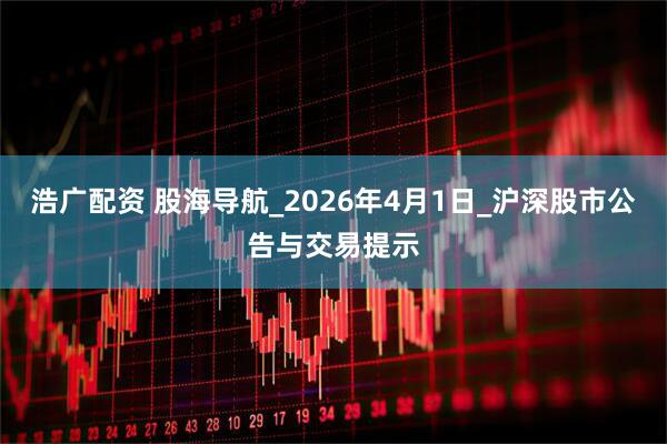 浩广配资 股海导航_2026年4月1日_沪深股市公告与交易提示