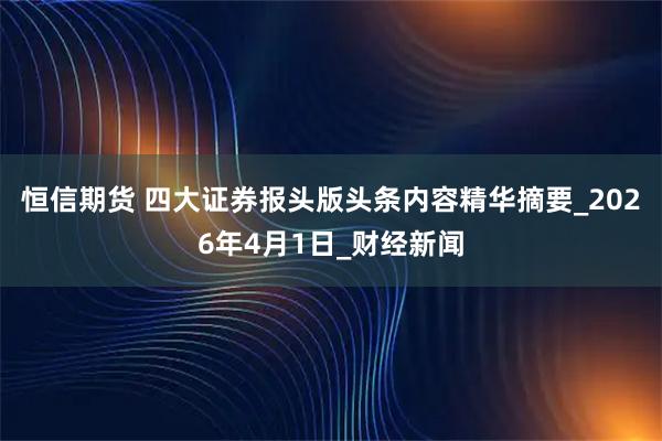 恒信期货 四大证券报头版头条内容精华摘要_2026年4月1日_财经新闻