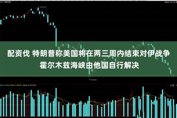 配资伐 特朗普称美国将在两三周内结束对伊战争 霍尔木兹海峡由他国自行解决