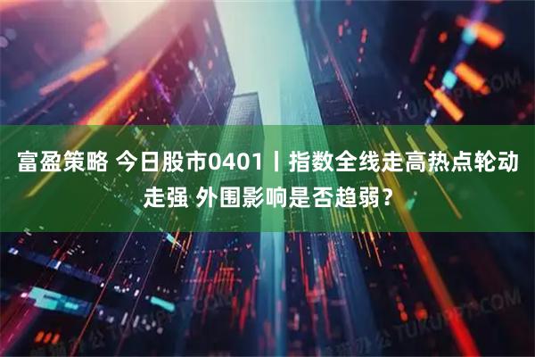 富盈策略 今日股市0401丨指数全线走高热点轮动走强 外围影响是否趋弱？