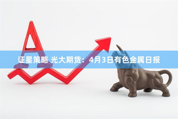 证星策略 光大期货：4月3日有色金属日报