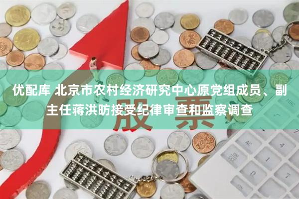 优配库 北京市农村经济研究中心原党组成员、副主任蒋洪昉接受纪律审查和监察调查