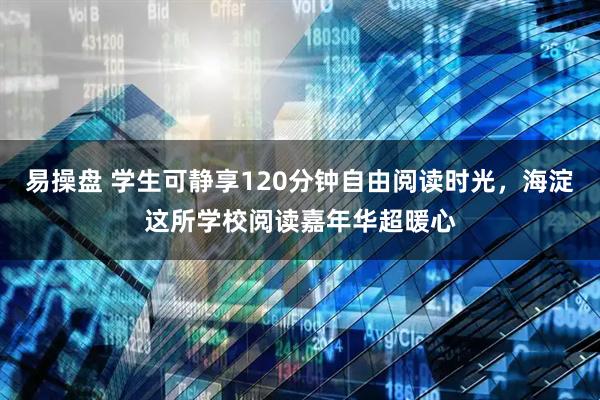 易操盘 学生可静享120分钟自由阅读时光，海淀这所学校阅读嘉年华超暖心