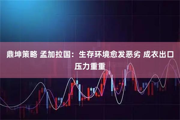 鼎坤策略 孟加拉国：生存环境愈发恶劣 成衣出口压力重重