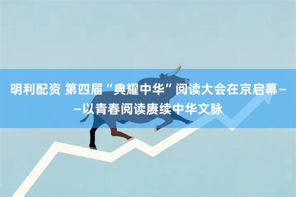明利配资 第四届“典耀中华”阅读大会在京启幕——以青春阅读赓续中华文脉