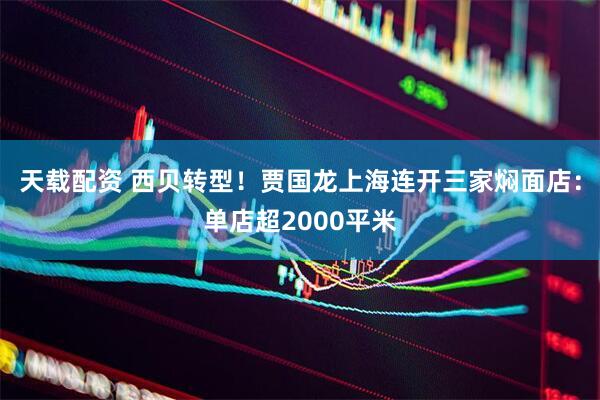 天载配资 西贝转型！贾国龙上海连开三家焖面店：单店超2000平米