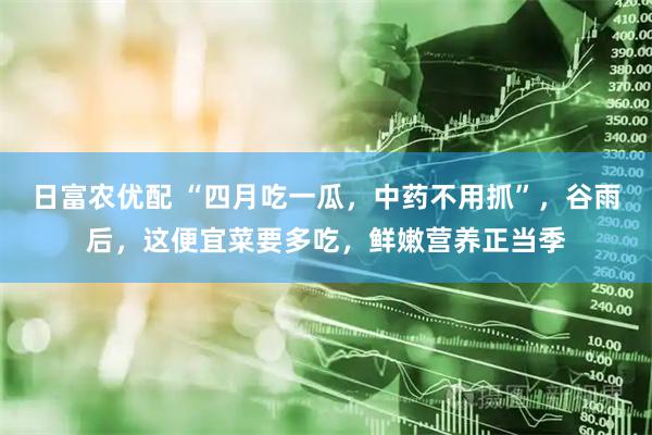 日富农优配 “四月吃一瓜，中药不用抓”，谷雨后，这便宜菜要多吃，鲜嫩营养正当季