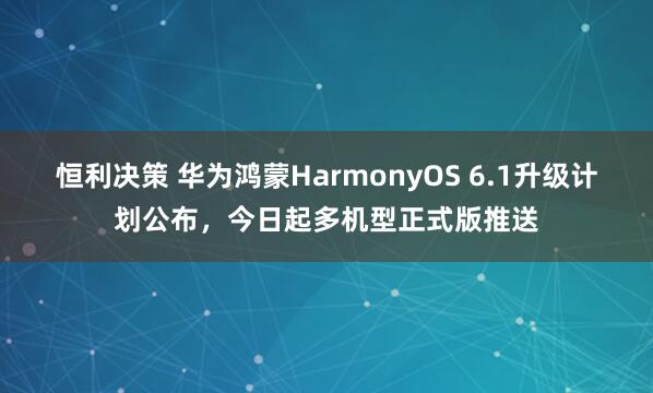 恒利决策 华为鸿蒙HarmonyOS 6.1升级计划公布，今日起多机型正式版推送