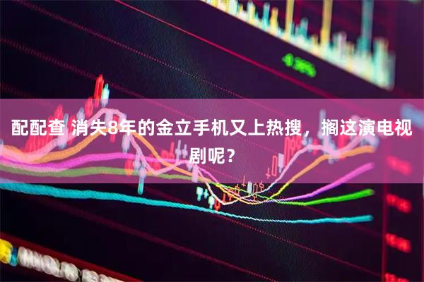 配配查 消失8年的金立手机又上热搜，搁这演电视剧呢？
