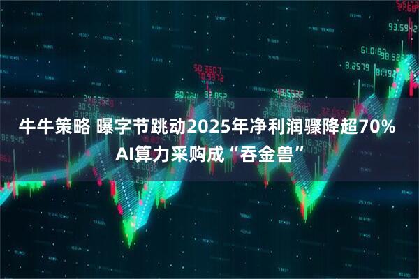 牛牛策略 曝字节跳动2025年净利润骤降超70% AI算力采购成“吞金兽”