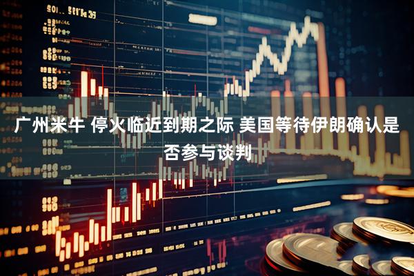广州米牛 停火临近到期之际 美国等待伊朗确认是否参与谈判