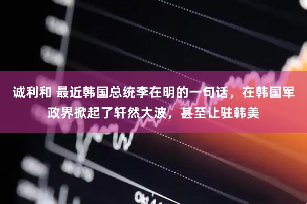 诚利和 最近韩国总统李在明的一句话，在韩国军政界掀起了轩然大波，甚至让驻韩美