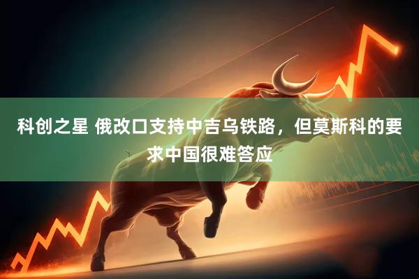科创之星 俄改口支持中吉乌铁路，但莫斯科的要求中国很难答应