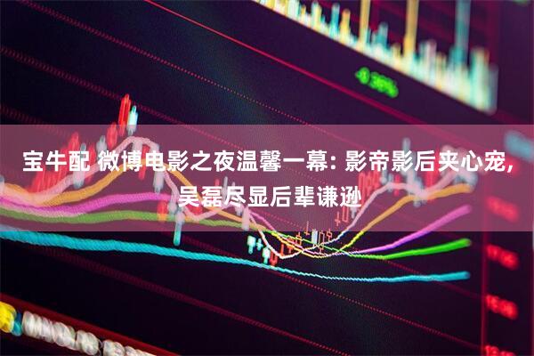 宝牛配 微博电影之夜温馨一幕: 影帝影后夹心宠, 吴磊尽显后辈谦逊