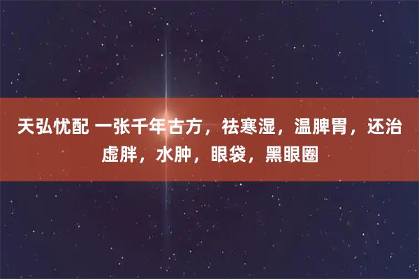 天弘忧配 一张千年古方，祛寒湿，温脾胃，还治虚胖，水肿，眼袋，黑眼圈