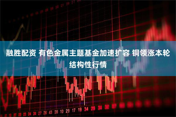 融胜配资 有色金属主题基金加速扩容 铜领涨本轮结构性行情