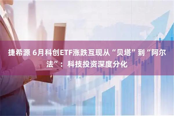 捷希源 6月科创ETF涨跌互现从“贝塔”到“阿尔法”：科技投资深度分化