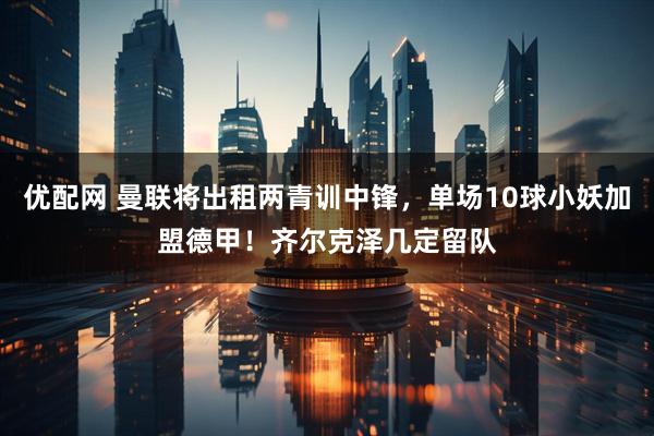 优配网 曼联将出租两青训中锋，单场10球小妖加盟德甲！齐尔克泽几定留队