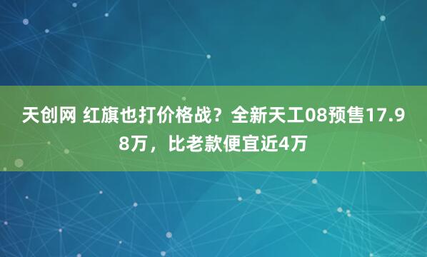 天创网 红旗也打价格战？全新天工08预售17.98万，比老款便宜近4万