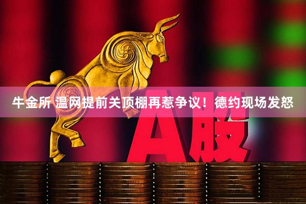 牛金所 温网提前关顶棚再惹争议！德约现场发怒