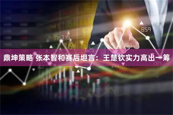 鼎坤策略 张本智和赛后坦言：王楚钦实力高出一筹