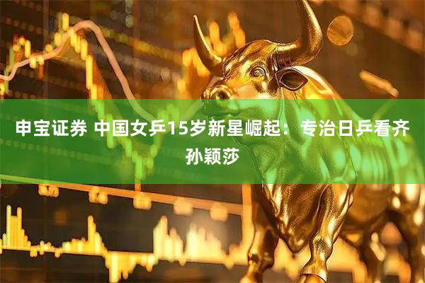 申宝证券 中国女乒15岁新星崛起：专治日乒看齐孙颖莎