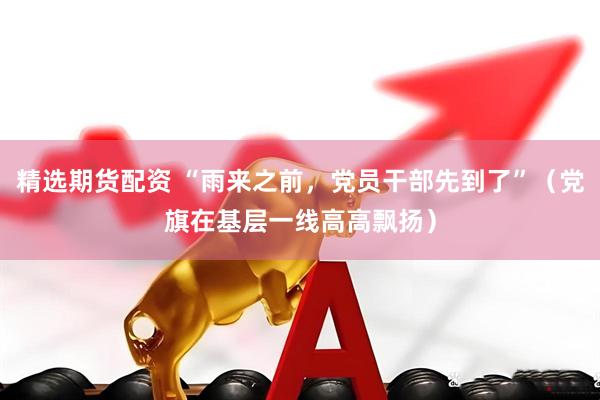 精选期货配资 “雨来之前，党员干部先到了”（党旗在基层一线高高飘扬）