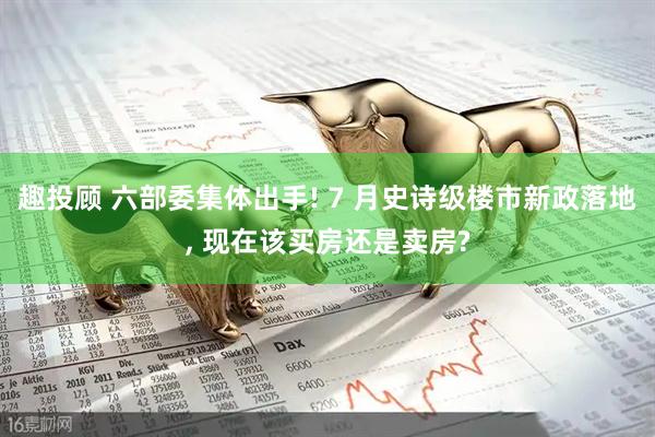 趣投顾 六部委集体出手! 7 月史诗级楼市新政落地, 现在该买房还是卖房?