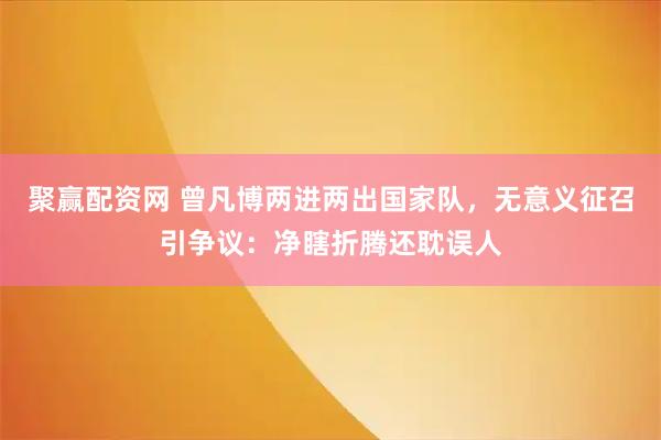 聚赢配资网 曾凡博两进两出国家队，无意义征召引争议：净瞎折腾还耽误人