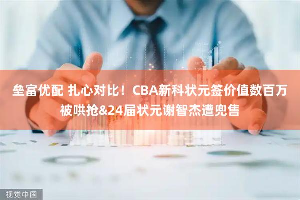 垒富优配 扎心对比！CBA新科状元签价值数百万被哄抢&24届状元谢智杰遭兜售