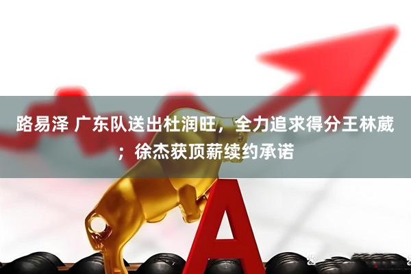 路易泽 广东队送出杜润旺，全力追求得分王林葳；徐杰获顶薪续约承诺