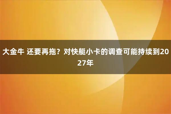 大金牛 还要再拖?对快艇小卡的调查可能持续到2027年